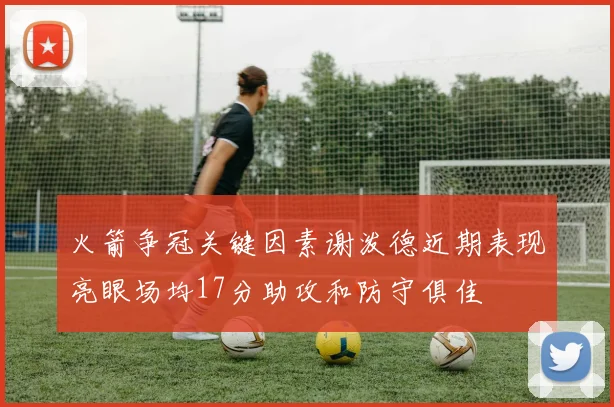 火箭争冠关键因素谢泼德近期表现亮眼场均17分助攻和防守俱佳