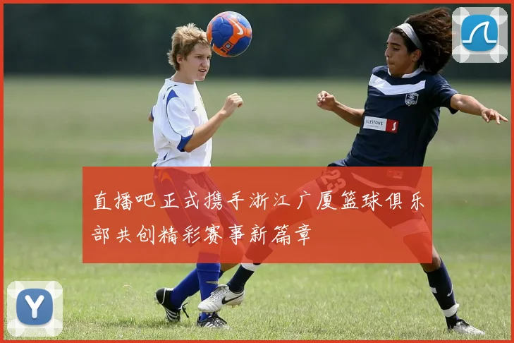 直播吧正式携手浙江广厦篮球俱乐部共创精彩赛事新篇章