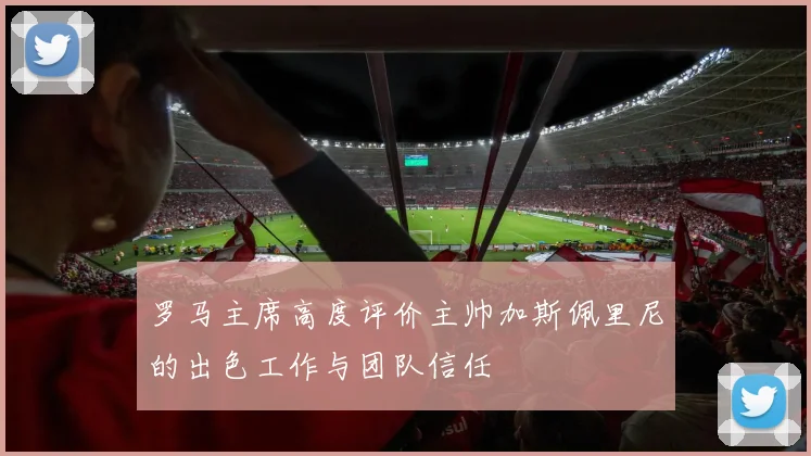 罗马主席高度评价主帅加斯佩里尼的出色工作与团队信任