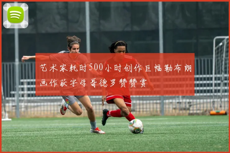艺术家耗时500小时创作巨幅勒布朗画作获字母哥德罗赞赞赏