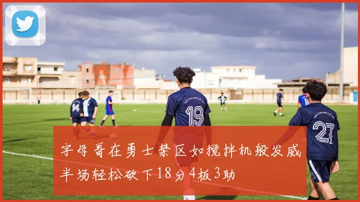 字母哥在勇士禁区如搅拌机般发威半场轻松砍下18分4板3助