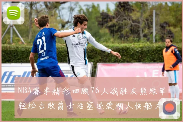 NBA赛季精彩回顾76人战胜灰熊绿军轻松击败爵士活塞逆袭湖人快船力克国王