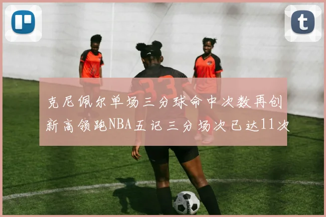 克尼佩尔单场三分球命中次数再创新高领跑NBA五记三分场次已达11次