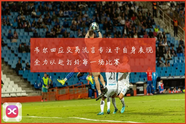 韦尔回应交易流言专注于自身表现全力以赴打好每一场比赛
