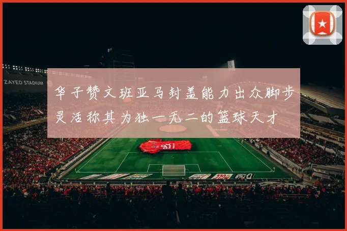 华子赞文班亚马封盖能力出众脚步灵活称其为独一无二的篮球天才