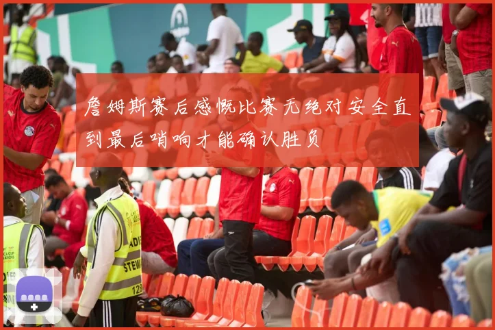 詹姆斯赛后感慨比赛无绝对安全直到最后哨响才能确认胜负
