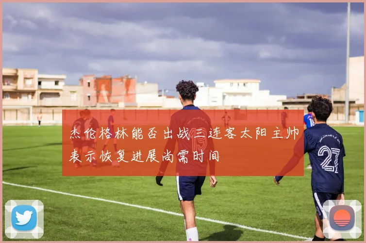 杰伦格林能否出战三连客太阳主帅表示恢复进展尚需时间