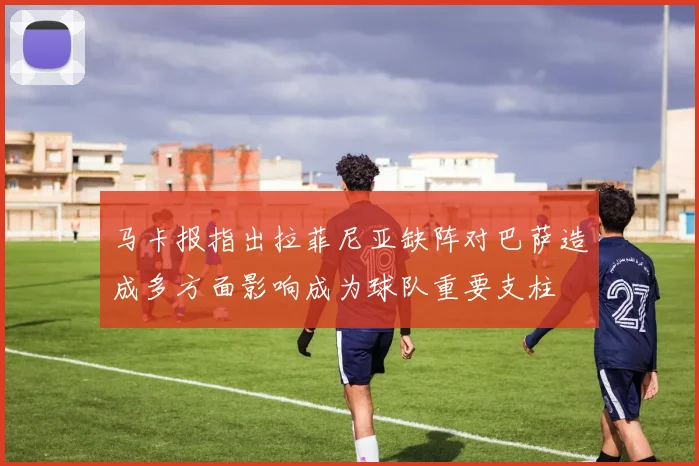 马卡报指出拉菲尼亚缺阵对巴萨造成多方面影响成为球队重要支柱