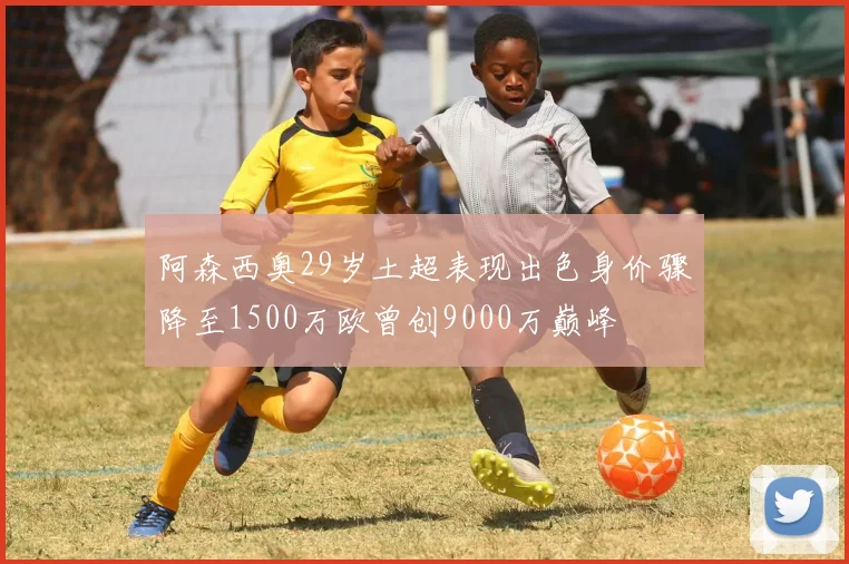 阿森西奥29岁土超表现出色身价骤降至1500万欧曾创9000万巅峰