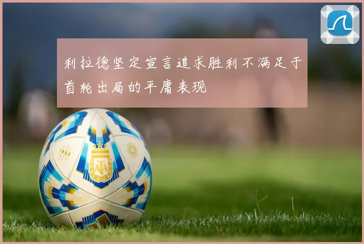 利拉德坚定宣言追求胜利不满足于首轮出局的平庸表现