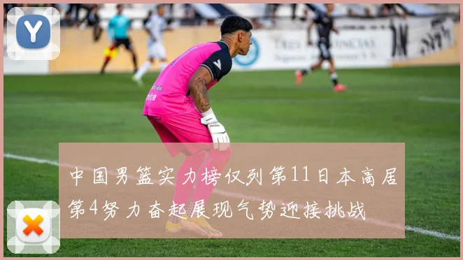 中国男篮实力榜仅列第11日本高居第4努力奋起展现气势迎接挑战