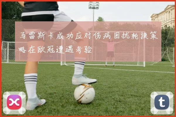 马雷斯卡成功应对伤病困扰轮换策略在欧冠遭遇考验