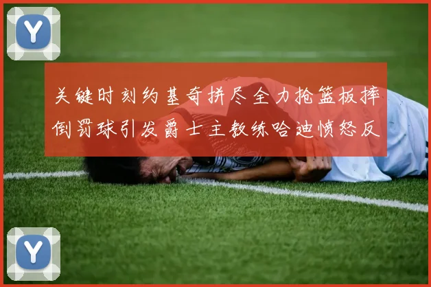 关键时刻约基奇拼尽全力抢篮板摔倒罚球引发爵士主教练哈迪愤怒反应