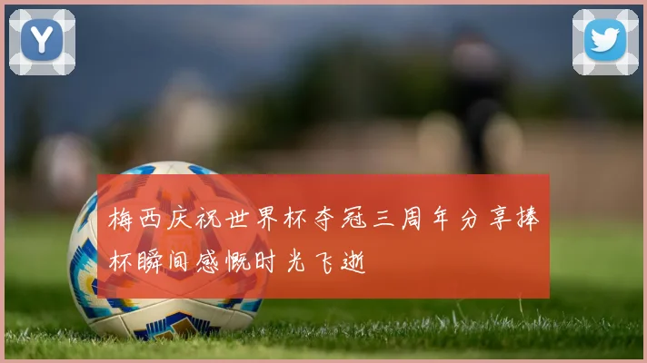 梅西庆祝世界杯夺冠三周年分享捧杯瞬间感慨时光飞逝