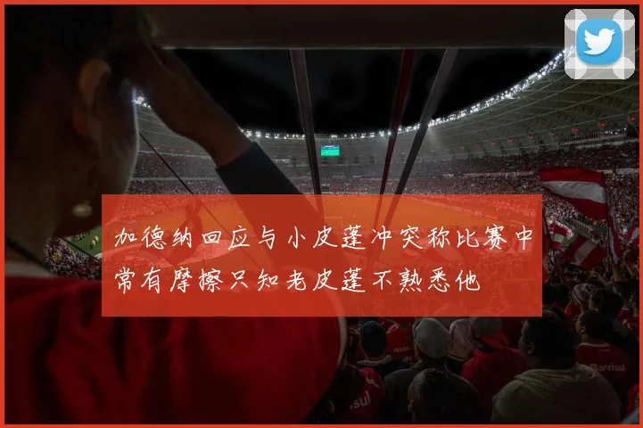 加德纳回应与小皮蓬冲突称比赛中常有摩擦只知老皮蓬不熟悉他