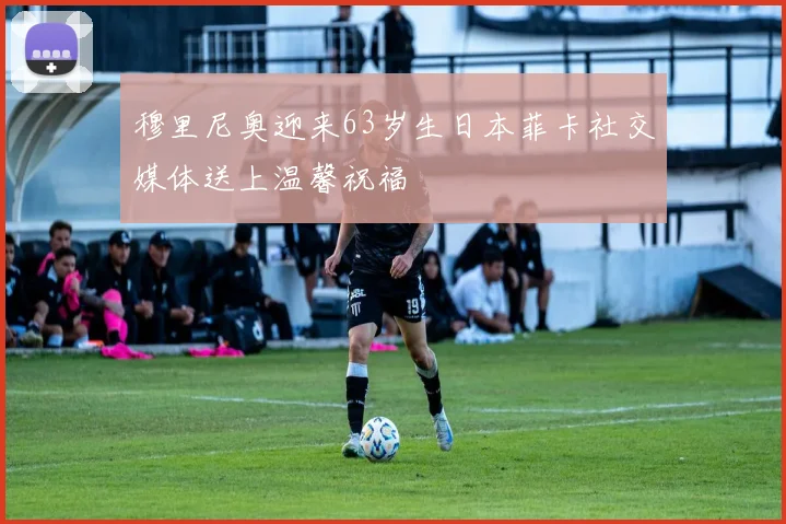 穆里尼奥迎来63岁生日本菲卡社交媒体送上温馨祝福