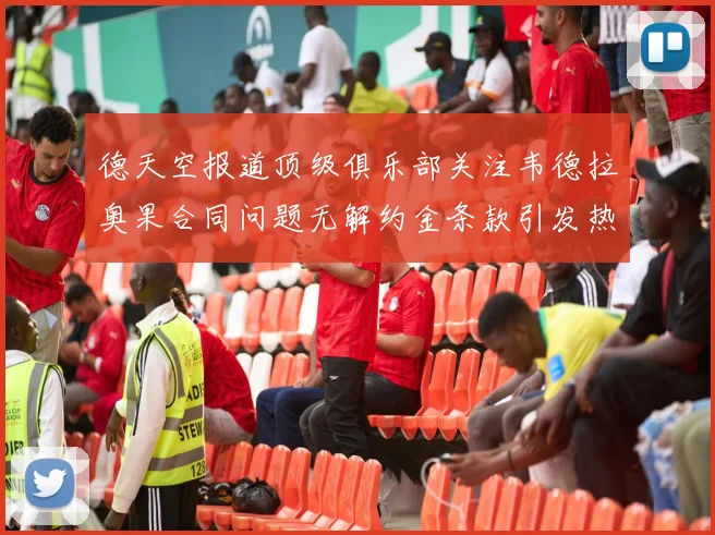 德天空报道顶级俱乐部关注韦德拉奥果合同问题无解约金条款引发热议