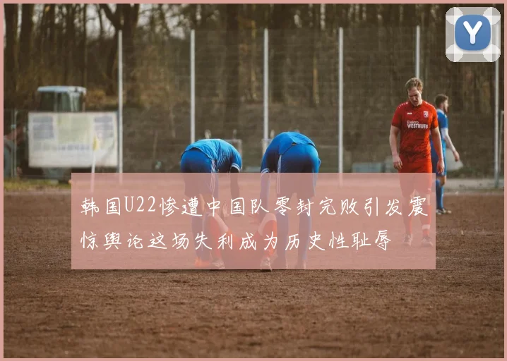 韩国U22惨遭中国队零封完败引发震惊舆论这场失利成为历史性耻辱