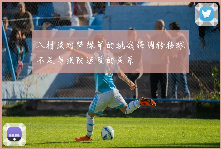 八村谈对阵绿军的挑战强调转移球不足与换防速度的关系