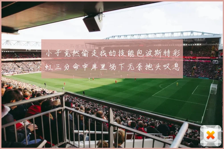 小子竟然偷走我的技能包波斯特彩虹三分命中库里场下无奈抱头叹息