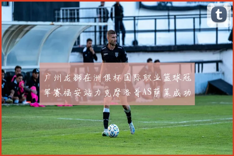 广州龙狮在洲俱杯国际职业篮球冠军赛福安站力克摩洛哥AS萨莱成功晋级