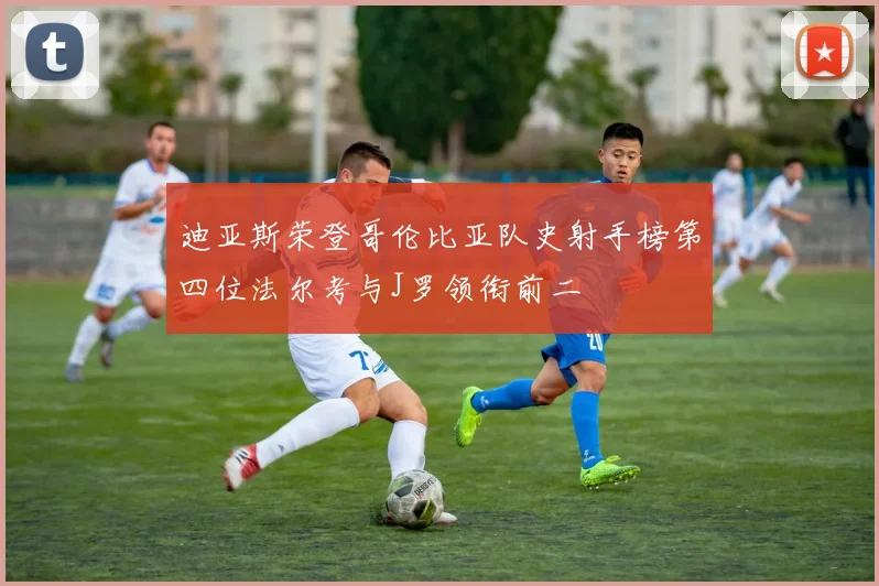 迪亚斯荣登哥伦比亚队史射手榜第四位法尔考与J罗领衔前二
