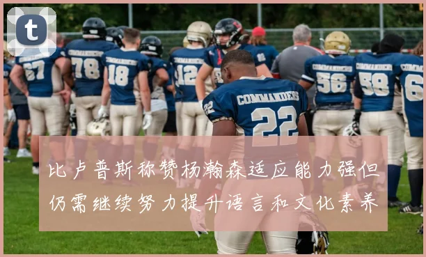 比卢普斯称赞杨瀚森适应能力强但仍需继续努力提升语言和文化素养