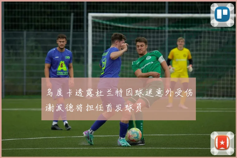 乌度卡透露杜兰特因球迷意外受伤谢泼德将担任首发球员