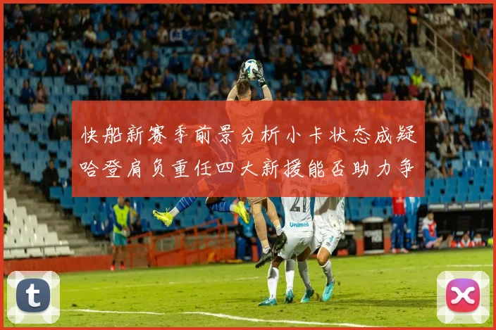 快船新赛季前景分析小卡状态成疑哈登肩负重任四大新援能否助力争冠