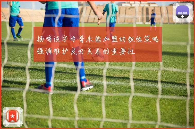 杨鸣谈字母哥未能加盟的教练策略强调维护良好关系的重要性