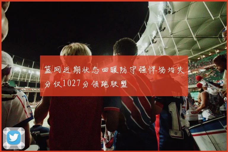 篮网近期状态回暖防守强悍场均失分仅1027分领跑联盟