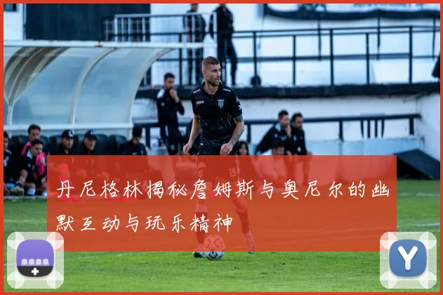 丹尼格林揭秘詹姆斯与奥尼尔的幽默互动与玩乐精神