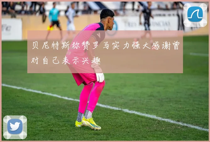 贝尼特斯称赞罗马实力强大感谢曾对自己表示兴趣