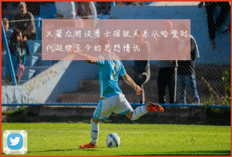 火箭众将谈勇士宿敌关系从哈登时代延续至今的恩怨情仇