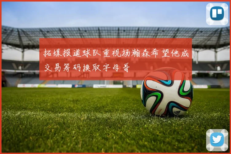 拓媒报道球队重视杨瀚森希望他成交易筹码换取字母哥