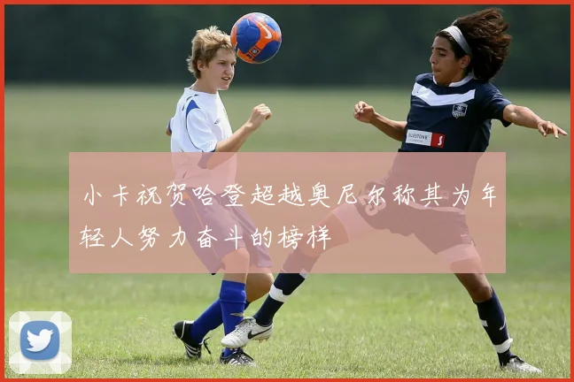 小卡祝贺哈登超越奥尼尔称其为年轻人努力奋斗的榜样